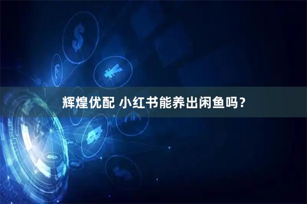 辉煌优配 小红书能养出闲鱼吗？