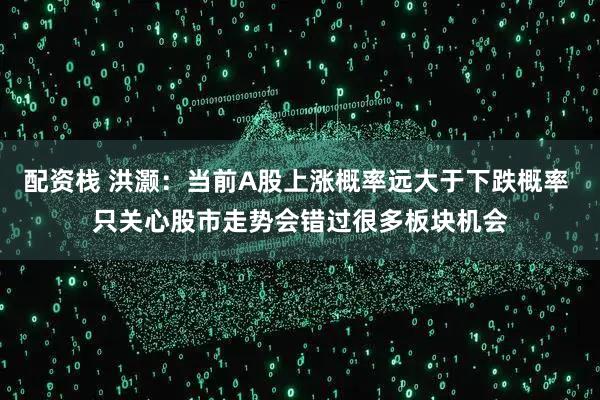 配资栈 洪灏：当前A股上涨概率远大于下跌概率 只关心股市走势会错过很多板块机会