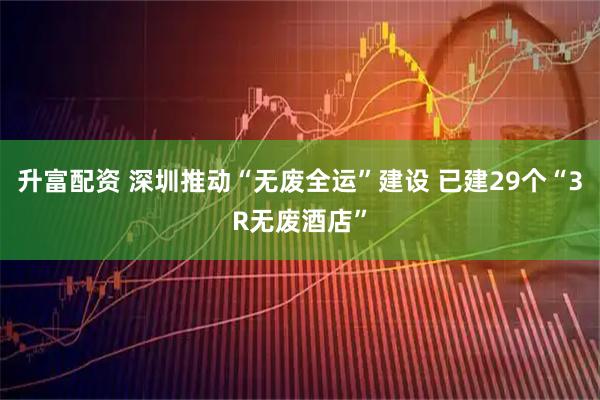 升富配资 深圳推动“无废全运”建设 已建29个“3R无废酒店”