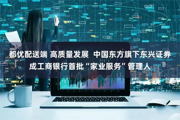 都优配送端 高质量发展  中国东方旗下东兴证券成工商银行首批“家业服务”管理人