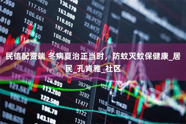 民信配资端 冬病夏治正当时，防蚊灭蚊保健康_居民_孔肯雅_社区