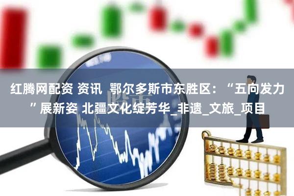 红腾网配资 资讯  鄂尔多斯市东胜区：“五向发力”展新姿 北疆文化绽芳华_非遗_文旅_项目