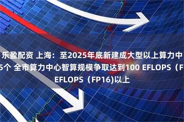 乐盈配资 上海：至2025年底新建成大型以上算力中心不少于5个 全市算力中心智算规模争取达到100 EFLOPS（FP16)以上
