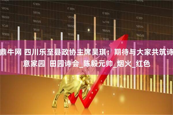 鼎牛网 四川乐至县政协主席吴琪：期待与大家共筑诗意家园  田园诗会_陈毅元帅_烟火_红色
