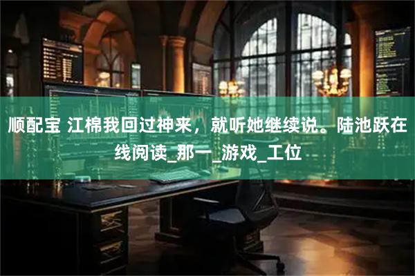 顺配宝 江棉我回过神来，就听她继续说。陆池跃在线阅读_那一_游戏_工位